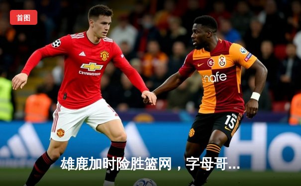 雄鹿加时险胜篮网，字母哥狂砍44+14率队捍卫主场