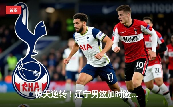 惊天逆转！辽宁男篮加时险胜广东 赵继伟33分导演18分大翻盘