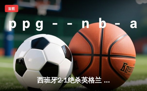 西班牙2-1绝杀英格兰 第四次问鼎欧洲杯