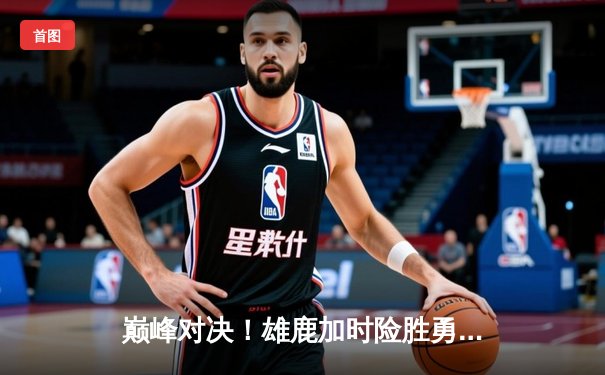 巅峰对决！雄鹿加时险胜勇士，字母哥狂砍50+15力压库里38分