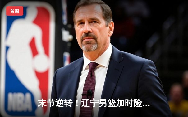末节逆转！辽宁男篮加时险胜广东，赵继伟33+8+6主宰天王山