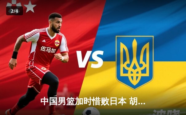 中国男篮加时惜败日本 胡金秋空砍23+13难救主 - 2
