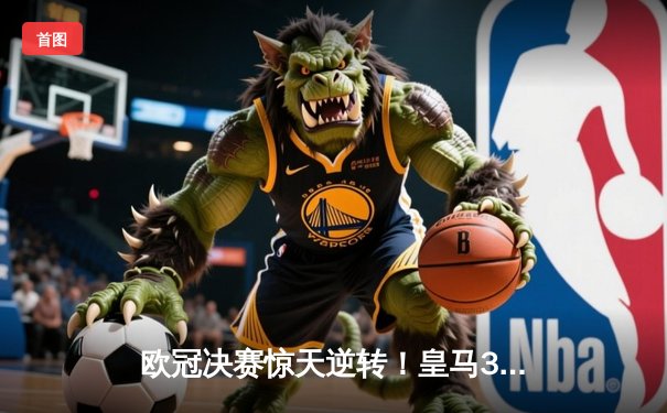 欧冠决赛惊天逆转！皇马3-1力克多特蒙德，维尼修斯双响加冕第15冠