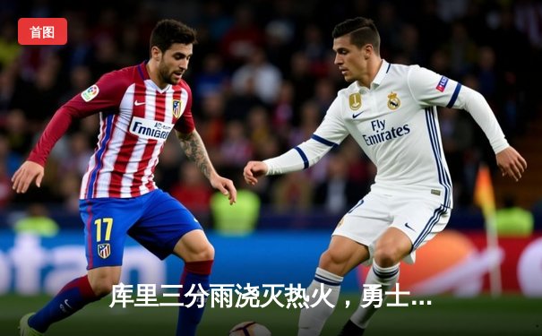 库里三分雨浇灭热火，勇士客场险胜巩固西部前六