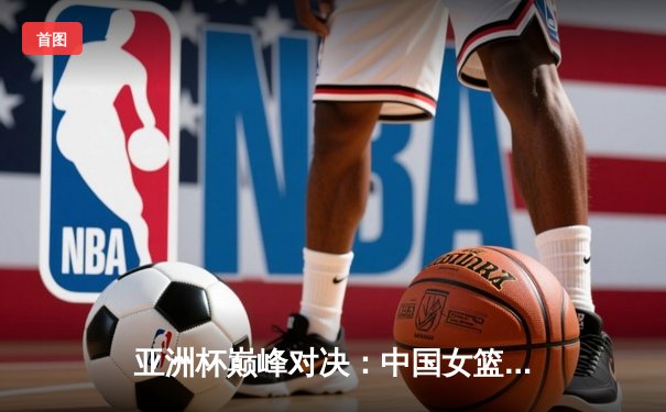 亚洲杯巅峰对决：中国女篮加时苦战力克日本，时隔12年重夺桂冠